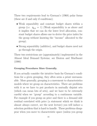 These two requirements lead to Gorman’s (1968) polar forms
(these are if and only if conditions);
  • Weak separability and constant budget shares within a
    group (i.e. ηq,y = 1) (Weak separability is as above and
    it implies that we can do the lower level allocation, con-
    stant budget shares allows one to derive the price index for
    the group without knowing the “income” allocated to the
    group).
  • Strong separability (additive), and budget shares need not
    go through the origin.
These two restrictions are (approximately) implemented in the
Almost Ideal Demand Systems; see Deaton and Muelbauer
(1980)

Grouping Procedures More Generally.

If you actually consider the intuitive basis for Gorman’s condi-
tions for a given grouping, they often seem a priori unreason-
able. More generally, grouping is a movement to characteristics
models where we group on characteristics. There are problems
with it as we have to put products in mutually disjoint sets
(which can mean lots of sets), and we have to be extremely
careful when we “group” according to a continuous variable.
For example if you group on price and there is a demand side
residual correlated with price (a statement which we think is
almost always correct, see the next lecture) you will induce a
selection problem that is hard to handle. These problems disap-
pear when you move to characteristic space (unless you group
                               10
 