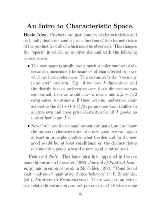 An Intro to Characteristic Space.
Basic Idea. Products are just bundles of characteristics and
each individual’s demand is just a function of the characteristics
of the product (not all of which need be observed). This changes
the “space” in which we analyze demand with the following
consequences.
  • The new space typically has a much smaller number of ob-
    servable dimensions (the number of charactertistics) over
    which we have preferences. This circumvents the “too many
    parameter” problem. E.g. if we have k dimensions, and
    the distribution of preferences over those dimensions was
    say normal, then we would have k means and k(k + 1)/2
    covariances, to estimate. If there were no unobserved char-
    acteristics the k(1 + (k + 1)/2) parameters would suﬃce to
    analyze own and cross price elasticities for all J goods, no
    matter how large J is.
  • Now if we have the demand system estimated, and we know
    the proposed characteristics of a new good, we can, again
    at least in principle, analyze what the demand for the new
    good would be; at least conditional on the characteristics
    of competing goods when the new good is introduced.
   Historical Note. This basic idea ﬁrst appeared in the de-
mand literature in Lancaster (1966, Journal of Political Econ-
omy), and in empirical work in McFadden (1973, “’Conditional
logit analysis of qualitative choice behavior’ in P. Zarembka,
(ed.), Frontiers in Econometrics). There was also an exten-
sive related literature on product placement in I.O. where some
                                12
 