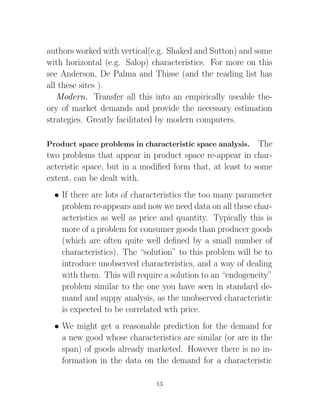 authors worked with vertical(e.g. Shaked and Sutton) and some
with horizontal (e.g. Salop) characteristics. For more on this
see Anderson, De Palma and Thisse (and the reading list has
all these sites ).
   Modern. Transfer all this into an empirically useable the-
ory of market demands and provide the necessary estimation
strategies. Greatly facilitated by modern computers.

Product space problems in characteristic space analysis.   The
two problems that appear in product space re-appear in char-
acteristic space, but in a modiﬁed form that, at least to some
extent, can be dealt with.
  • If there are lots of characteristics the too many parameter
    problem re-appears and now we need data on all these char-
    acteristics as well as price and quantity. Typically this is
    more of a problem for consumer goods than producer goods
    (which are often quite well deﬁned by a small number of
    characteristics). The “solution” to this problem will be to
    introduce unobserved characteristics, and a way of dealing
    with them. This will require a solution to an “endogeneity”
    problem similar to the one you have seen in standard de-
    mand and suppy analysis, as the unobserved characteristic
    is expected to be correlated wth price.
  • We might get a reasonable prediction for the demand for
    a new good whose characteristics are similar (or are in the
    span) of goods already marketed. However there is no in-
    formation in the data on the demand for a characteristic

                               13
 