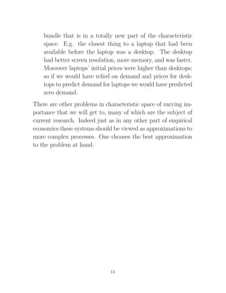 bundle that is in a totally new part of the characteristic
    space. E.g. the closest thing to a laptop that had been
    available before the laptop was a desktop. The desktop
    had better screen resolution, more memory, and was faster.
    Moreover laptops’ initial prices were higher than desktops;
    so if we would have relied on demand and prices for desk-
    tops to predict demand for laptops we would have predicted
    zero demand.
There are other problems in characteristic space of varying im-
portance that we will get to, many of which are the subject of
current research. Indeed just as in any other part of empirical
economics these systems should be viewed as approximations to
more complex processes. One chooses the best approximation
to the problem at hand.




                              14
 