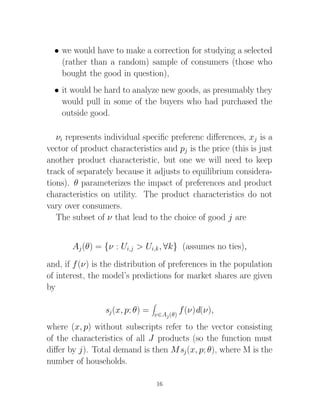 • we would have to make a correction for studying a selected
    (rather than a random) sample of consumers (those who
    bought the good in question),
  • it would be hard to analyze new goods, as presumably they
    would pull in some of the buyers who had purchased the
    outside good.

   νi represents individual speciﬁc preferenc diﬀerences, xj is a
vector of product characteristics and pj is the price (this is just
another product characteristic, but one we will need to keep
track of separately because it adjusts to equilibrium considera-
tions). θ parameterizes the impact of preferences and product
characteristics on utility. The product characteristics do not
vary over consumers.
   The subset of ν that lead to the choice of good j are


       Aj (θ) = {ν : Ui,j > Ui,k , ∀k} (assumes no ties),
and, if f (ν) is the distribution of preferences in the population
of interest, the model’s predictions for market shares are given
by

                 sj (x, p; θ) =   ν∈Aj (θ)
                                             f (ν)d(ν),
where (x, p) without subscripts refer to the vector consisting
of the characteristics of all J products (so the function must
diﬀer by j). Total demand is then M sj (x, p; θ), where M is the
number of households.

                                  16
 