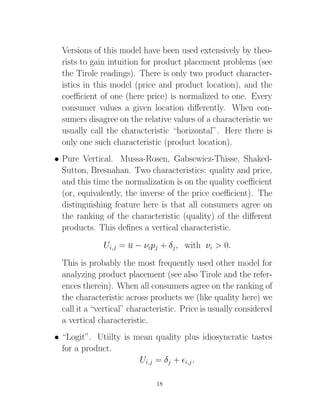 Versions of this model have been used extensively by theo-
  rists to gain intuition for product placement problems (see
  the Tirole readings). There is only two product character-
  istics in this model (price and product location), and the
  coeﬃcient of one (here price) is normalized to one. Every
  consumer values a given location diﬀerently. When con-
  sumers disagree on the relative values of a characteristic we
  usually call the characteristic “horizontal”. Here there is
  only one such characteristic (product location).
• Pure Vertical. Mussa-Rosen, Gabsewicz-Thisse, Shaked-
  Sutton, Bresnahan. Two characteristics: quality and price,
  and this time the normalization is on the quality coeﬃcient
  (or, equivalently, the inverse of the price coeﬃcient). The
  distinguishing feature here is that all consumers agree on
  the ranking of the characteristic (quality) of the diﬀerent
  products. This deﬁnes a vertical characteristic.
              Ui,j = u − νipj + δj , with νi > 0.
  This is probably the most frequently used other model for
  analyzing product placement (see also Tirole and the refer-
  ences therein). When all consumers agree on the ranking of
  the characteristic across products we (like quality here) we
  call it a “vertical” characteristic. Price is usually considered
  a vertical characteristic.
• “Logit”. Utiilty is mean quality plus idiosyncratic tastes
  for a product.
                       Ui,j = δj + i,j .

                              18
 