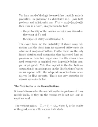 You have heard of the logit because it has tractible analytic
    properties. In praticular if distributes i.i.d. (over both
    products and individuals), and F ( ) = exp(−[exp(− )]),
    then there is a closed, analytic form for both
      – the probability of the maximum choice conditioned on
        the vector of δ’s and
      – the expected utility conditional on δ.
    The closed form for the probability of choice eases esti-
    mation, and the closed form for expected utility eases the
    subsequent analysis of welfare. Further these are the only
    known distributional assumption that has closed form ex-
    pressions for these two magnitudes. For this reason it was
    used extensively in empirical work (especially before com-
    puters got good). Note that implicit in the distributional
    assumption is an assumption on the distribution of tastes,
    an assumption called the independence of irrelevant alter-
    natives (or IIA) property. This is not very attractive for
    reasons we review below.

The Need to Go to the Generalizations.

It is useful to see what the restrictions the simple forms of these
models imply, as they are the reasons we do not use them in
empirical work.

The vertical model.    Ui,j = δj − νipj , where δj is the quality
of the good, and νi diﬀers across individuals.


                                19
 