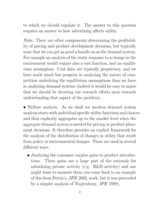 to which we should regulate it. The answer to this question
requires an answer to how advertising aﬀects utility.

Note. There are other components determining the proﬁtabil-
ity of pricing and product development decisions, but typically
none that we can get as good a handle on as the demand system.
For example an analysis of the static response to a change in the
environment would require also a cost function, and an equilib-
rium assumption. Cost data are typically proprietary, and we
have made much less progress in analyzing the nature of com-
petition underlying the equilibrium assumptions than we have
in analyzing demand systems (indeed it would be easy to argue
that we should be devoting our research eﬀorts more towards
understanding that aspect of the problem).

• Welfare analysis. As we shall see modern demand system
analysis starts with individual speciﬁc utility functions and choices
and then explicitly aggregates up to the market level when the
aggregate demand system is needed for pricing or product place-
ment decisions. It therefore provides an explicit framework for
the analysis of the distribution of changes in utility that result
from policy or environmental changes. These are used in several
diﬀerent ways.
  • Analyzing the consumer surplus gains to product introduc-
    tions. These gains are a large part of the rationale for
    subsidizing private activity (e.g. R&D activity) and one
    might want to measure them (we come back to an example
    of this from Petrin’s, JPE 2002, work, but it was preceeded
    by a simpler analysis of Trajtenburg, JPE 1989).
                                2
 