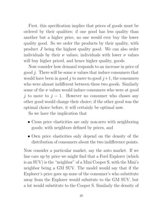 First, this speciﬁcation implies that prices of goods must be
ordered by their qualities; if one good has less quality than
another but a higher price, no one would ever buy the lower
quality good. So we order the products by their quality, with
product J being the highest quality good. We can also order
individuals by their ν values; individuals with lower ν values
will buy higher priced, and hence higher quality, goods.
   Now consider how demand responds to an increase in price of
good j. There will be some ν values that induce consumers that
would have been in good j to move to good j +1, the consumers
who were almost indiﬀerent between these two goods. Similarly
some of the ν values would induce consumers who were at good
j to move to j − 1. However no consumer who choses any
other good would change their choice; if the other good was the
optimal choice before, it will certainly be optimal now.
   So we have the implication that
  • Cross price elasticities are only non-zero with neighboring
    goods; with neighbors deﬁned by prices, and
  • Own price elasticities only depend on the density of the
    distribution of consumers about the two indiﬀerence points.
Now consider a particular market, say the auto market. If we
line cars up by price we might ﬁnd that a Ford Explorer (which
is an SUV) is the “neighbor” of a Mini Cooper S, with the Mini’s
neighbor being a GM SUV. The model would say that if the
Explorer’s price goes up none of the consumer’s who substitute
away from the Explorer would subsitute to the GM SUV, but
a lot would substitute to the Cooper S. Similarly the density of

                               20
 