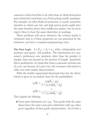 consumer’s often has little to do with what we think determines
price elasticities (and hence in a Nash pricing model, markups).
For example, we often think of symmetric or nearly symmetric
densities in which case low and high priced goods might have
the same densities about their indiﬀerence points, but we never
expect them to have the same elasticities or markups.
   These problems will occur whenever the vertical model is
estimated; that is, if these properties are not generated by the
estimates, you have a computer programming error.

The Pure Logit.     I.e; Ui,j = δj + i,j with independent over
products and agents. IIA problem. The distribution of a con-
sumer’s preferences over products other than the product it
bought, does not depend on the product if bought. Intuitively
this is problematic; we think that when a consumer switches out
of a car, say because of a price rise, the consumer will switch to
other cars with similar characteristics.
   With the double exponential functional form for the distri-
bution it gives us an analytic form for the probabilities
                                exp[δj − pj ]
                  sj (θ) =
                             1 + q exp[δq − pq ]
                                     1
                  s0(θ) =
                             1 + q exp[δq − pq ]
This implies the follwing.
  • Cross price derivatives are sj sk . Two goods with the same
    shares have the same cross price elasticities with any other
    good regardless of that goods characteristics. So if both a

                                 21
 