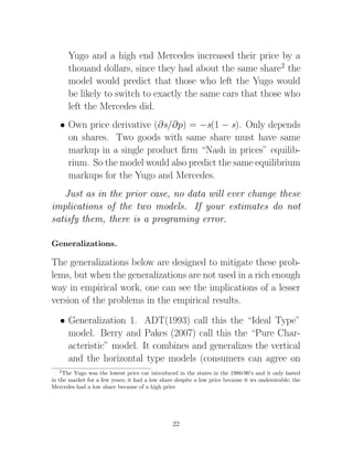 Yugo and a high end Mercedes increased their price by a
       thouand dollars, since they had about the same share2 the
       model would predict that those who left the Yugo would
       be likely to switch to exactly the same cars that those who
       left the Mercedes did.
   • Own price derivative (∂s/∂p) = −s(1 − s). Only depends
     on shares. Two goods with same share must have same
     markup in a single product ﬁrm “Nash in prices” equilib-
     rium. So the model would also predict the same equilibrium
     markups for the Yugo and Mercedes.
   Just as in the prior case, no data will ever change these
implications of the two models. If your estimates do not
satisfy them, there is a programing error.

Generalizations.

The generalizations below are designed to mitigate these prob-
lems, but when the generalizations are not used in a rich enough
way in empirical work, one can see the implications of a lesser
version of the problems in the empirical results.

   • Generalization 1. ADT(1993) call this the “Ideal Type”
     model. Berry and Pakes (2007) call this the “Pure Char-
     acteristic” model. It combines and generalizes the vertical
     and the horizontal type models (consumers can agree on
   2
    The Yugo was the lowest price car introduced in the states in the 1980-90’s and it only lasted
in the market for a few years; it had a low share despite a low price because it ws undersirable; the
Mercedes had a low share because of a high price




                                                 22
 
