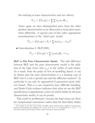 the ordering of some characteristics and not others).
                          Ui,j = f (νi, pj ) +                 xj,k νi,r θk,r ,
                                                         k r

       where again we have distinguished price from the other
       product characteristics as we often want to treat price some-
       what diﬀerently. A special case of this (after appropriate
       normalizations) is the “ideal type” model
                    Ui,j = f (νi, pj ) + δj +                 αk (xj,k − νi,k )2.
                                                          k

   • Generalization 2. BLP(1995)
                       Ui,j = f (νi, pj ) +              xj,k νr,k θk,r +      i,j .
                                                     k


BLP vs The Pure Characteristic Model.         The only diﬀerence
between BLP and the pure characteristic model is the addi-
tion of the logit errors (the i,j ) to the utility of each choice.
As a result, from the point of view of modelling shares, it can
be shown that the pure characteristics is a a limiting case of
BLP; but it is not a special case and the diﬀerence matters3. In
particular it can only be approached if parameters grow with-
out bound. This is a case computers have diﬃculty handling,
and Monte Carlo evidence indicates that when we use the BLP
speciﬁcation to approximate a data set which abides by the pure
characteristic model, it can do poorly.
   This could be problematic, because the logit errors are there
for computatinal convenience rather than for their likely ability
   3
    It is easiest to see this if you rewrite the BLP utility equation with a diﬀerent normalization.
Instead of normalizing the coeﬃcient of to one, let it be σ > 0. Now divide by σ . As σ → 0,
the shares from the pure characteristics model converge to those from BLP.


                                                23
 