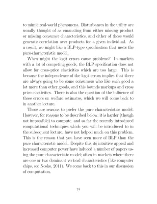to mimic real-world phenomena. Disturbances in the utility are
usually thought of as emanating from either missing product
or missing consumer characteristics, and either of these would
generate correlation over products for a given individual. As
a result, we might like a BLP-type speciﬁcation that nests the
pure-characteristic model.
   When might the logit errors cause problems? In markets
with a lot of competing goods, the BLP speciﬁcation does not
allow for cross-price elasticities which are too large. This is
because the independence of the logit errors implies that there
are always going to be some consumers who like each good a
lot more than other goods, and this bounds markups and cross
price-elasticities. There is also the question of the inﬂuence of
these errors on welfare estimates, which we will come back to
in another lecture.
   These are reasons to prefer the pure characteristics model.
However, for reasons to be described below, it is harder (though
not impossible) to compute, and so far the recently introduced
computational techniques which you will be introduced to in
the subsequent lecture, have not helped much on this problem.
This is the reason that you have seen more of BLP than the
pure characteristic model. Despite this its intuitive appeal and
increased computer power have induced a number of papers us-
ing the pure characteristic model; often in markets where there
are one or two dominant vertical characteristics (like computer
chips, see Nosko, 2011). We come back to this in our discussion
of computation.


                               24
 