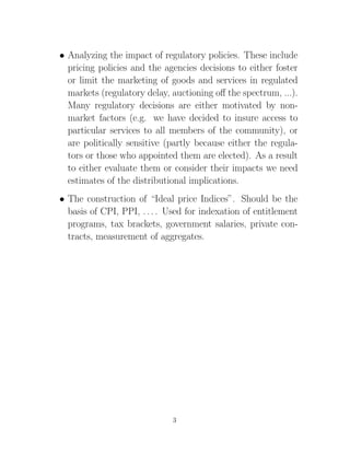 • Analyzing the impact of regulatory policies. These include
  pricing policies and the agencies decisions to either foster
  or limit the marketing of goods and services in regulated
  markets (regulatory delay, auctioning oﬀ the spectrum, ...).
  Many regulatory decisions are either motivated by non-
  market factors (e.g. we have decided to insure access to
  particular services to all members of the community), or
  are politically sensitive (partly because either the regula-
  tors or those who appointed them are elected). As a result
  to either evaluate them or consider their impacts we need
  estimates of the distributional implications.
• The construction of “Ideal price Indices”. Should be the
  basis of CPI, PPI, . . . . Used for indexation of entitlement
  programs, tax brackets, government salaries, private con-
  tracts, measurement of aggregates.




                             3
 