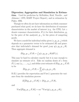Digression; Aggregation and Simulation in Estima-
tion. Used for prediction by McFadden, Reid, Travilte , and
Johnson ( 1979, BART Project Report), and in estimation by
Pakes, 1986.
   Though we often do not have information on which consumer
purchased what good, we do have the distribution of consumer
characteristics in the market of interest (e.g. the CPS). Let z
denote consumer characteristics, F (z) be their distribution, pj
be the price of the analyzed, p−j be the prices of competing
goods.
   We have a model for individual utility given (z, pj , p−j ) which
depends on a parameter vector to be estimated (θ) and gener-
ates that indiviudal’s demand for good j,say q(z, pj , p−j ; θ).
Then aggregate demand is
           D(pj , p−j ; F, θ) =   z
                                      q(z, pj , p−j ; θ)d F (z).
This may be hard to calculate exactly but it is easy enough to
simulate an estimate of it. Take ns random draws of z from
F (·), say (z1, . . . , zns), and deﬁne your estimate of D(pj , p−j ; F, θ)
to be                                 ns
                ˆ j , p−j ; F, θ) =
               D(p                       q(zi, pj , p−j ; θ).
                                      i=1
If E(·) provides the expectation and V ar(·) generates the vari-
ance from the simulation process
                ˆ
              E[D(pj , p−j ; F, θ)] = D(pj , p−j ; F, θ),
and
           ˆ
      V ar[D(pj , p−j ; F, θ)] = ns−1V ar(q(zi, pj , p−j ; θ)).

                                      5
 
