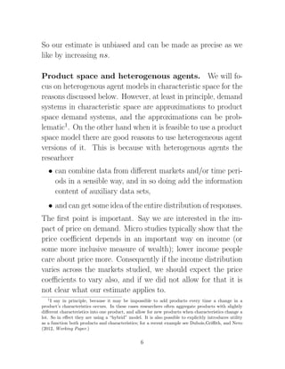 So our estimate is unbiased and can be made as precise as we
like by increasing ns.

Product space and heterogenous agents. We will fo-
cus on heterogenous agent models in characteristic space for the
reasons discussed below. However, at least in principle, demand
systems in characteristic space are approximations to product
space demand systems, and the approximations can be prob-
lematic1. On the other hand when it is feasible to use a product
space model there are good reasons to use heterogeneous agent
versions of it. This is because with heterogenous agents the
researhcer
   • can combine data from diﬀerent markets and/or time peri-
     ods in a sensible way, and in so doing add the information
     content of auxiliary data sets,
   • and can get some idea of the entire distribution of responses.
The ﬁrst point is important. Say we are interested in the im-
pact of price on demand. Micro studies typically show that the
price coeﬃcient depends in an important way on income (or
some more inclusive measure of wealth); lower income people
care about price more. Consequently if the income distribution
varies across the markets studied, we should expect the price
coeﬃcients to vary also, and if we did not allow for that it is
not clear what our estimate applies to.
   1
     I say in principle, because it may be impossible to add products every time a change in a
product’s characteristics occurs. In these cases researchers often aggregate products with slightly
diﬀerent characteristics into one product, and allow for new products when characteristics change a
lot. So in eﬀect they are using a “hybrid” model. It is also possible to explicitly introduces utility
as a function both products and characteristics; for a recent example see Dubois,Griﬃth, and Nevo
(2012, Working Paper.)


                                                  6
 