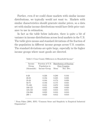 Further, even if we could chose markets with similar income
distributions, we typically would not want to. Markets with
similar characteristics should generate similar prices, so a data
set with similar income distributions would have little price vari-
ance to use in estimation.
   In fact as the table below indicates, there is quite a bit of
variance in income distributions across local markets in the U.S.
The table gives means and standard deviations of the fraction of
the population in diﬀerent income groups across U.S. counties.
The standard deviations are quite large, especially in the higher
income groups where most goods are directed.

            Table I: Cross County Diﬀerences in Household Income∗

              Income    Fraction of U.S.   Distribution of Fraction
               Group     Population in          Over Counties
            (thousands) Income Group       Mean       Std. Dev.


            0-20              0.226        0.289        0.104
            20-35             0.194        0.225        0.035
            35-50             0.164        0.174        0.028
            50-75             0.193        0.175        0.045
            75-100            0.101        0.072        0.033
            100-125           0.052        0.030        0.020
            125-150           0.025        0.013        0.011
            150-200           0.022        0.010        0.010
            200 +             0.024        0.012        0.010


∗
 From Pakes (2004, RIO) “Common Sense and Simplicity in Empirical Industrial
Organization”.




                                      7
 