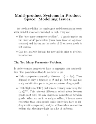 Multi-product Systems in Product
    Space: Modelling Issues.

  We need a model for the single agent and the remaining issues
with proudct space are embodied in that. They are
  • The “too many parameter problem”. J goods implies on
    the order of J 2 parameters (even from linear or log-linear
    systems) and having on the order of 50 or more goods is
    not unusual
  • Can not analyze demand for new goods prior to product
    introduction.

The Too Many Parameter Problem.

In order to make progress we have to aggregate over commodi-
ties. Two possibilities that do not help us are
  • Hicks composite commodity theorem. pt = θtp0. Then
                                              j        j
    demand is only a function of θ and p1, but we can not
    study substitution patterns, just expansion along a path.
  • Dixit-Stiglitz (or CES) preferences. Usually something like
    ( xρ)1/ρ. This rules out diﬀerential substitutions between
         i
    goods, so it rules out any analysis of competition between
    goods. When we use it to analyze welfare, it is even more
    restrictive than using simple logits (since they have an idi-
    dosyncratic component), and you will see when we move to
    welfare that the simple logit has a lot of problems.

                               8
 