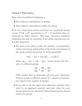 Gorman’s Polar Forms.

Basic idea of multilevel budgeting is
  • First allocate expenditures to groups
  • Then allocate expenditures within the group.
If we use a (log) linear system and there are J goods K groups
we get J 2/K + K 2 parameters vs J 2 + J (modulus other re-
strictions on utility surface). Still large. Moreover multilevel
budgeting can only be consistent if the utility function has two
peculiar properties
  • We need to be able to order the bundles of commodities
    within each group independent of the levels of purchases of
    the goods outside the group, or weak separability
                u(q1, ..., qJ ) = u[v1(q1), ..., vK (qK )].
    where (q1, ..., qJ ) = (q1, ..., qK ). which means that for i
    and j in diﬀerent groups
                          ∂qi   ∂qi ∂qj
                              ∝    ×    .
                          ∂pj   ∂x   ∂x
    (This implies that we determine all cross price elasticities
    between goods in diﬀerent groups by a number of parame-
    ters equal to the number of groups).
  • To be able to do the upper level allocation problem there
    must be an aggregate quantity and price index for each
    group which can be calculated without knowing the choices
    within the groups.
                                  9
 