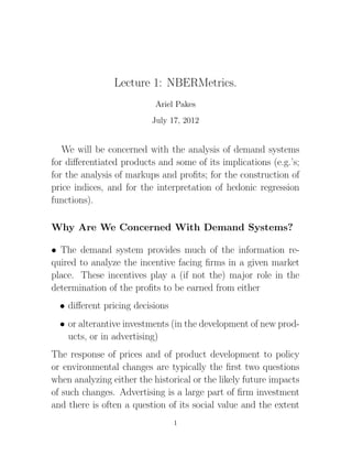 Lecture 1: NBERMetrics.
                           Ariel Pakes
                          July 17, 2012


   We will be concerned with the analysis of demand systems
for diﬀerentiated products and some of its implications (e.g.’s;
for the analysis of markups and proﬁts; for the construction of
price indices, and for the interpretation of hedonic regression
functions).

Why Are We Concerned With Demand Systems?

• The demand system provides much of the information re-
quired to analyze the incentive facing ﬁrms in a given market
place. These incentives play a (if not the) major role in the
determination of the proﬁts to be earned from either
  • diﬀerent pricing decisions
  • or alterantive investments (in the development of new prod-
    ucts, or in advertising)
The response of prices and of product development to policy
or environmental changes are typically the ﬁrst two questions
when analyzing either the historical or the likely future impacts
of such changes. Advertising is a large part of ﬁrm investment
and there is often a question of its social value and the extent
                                 1
 