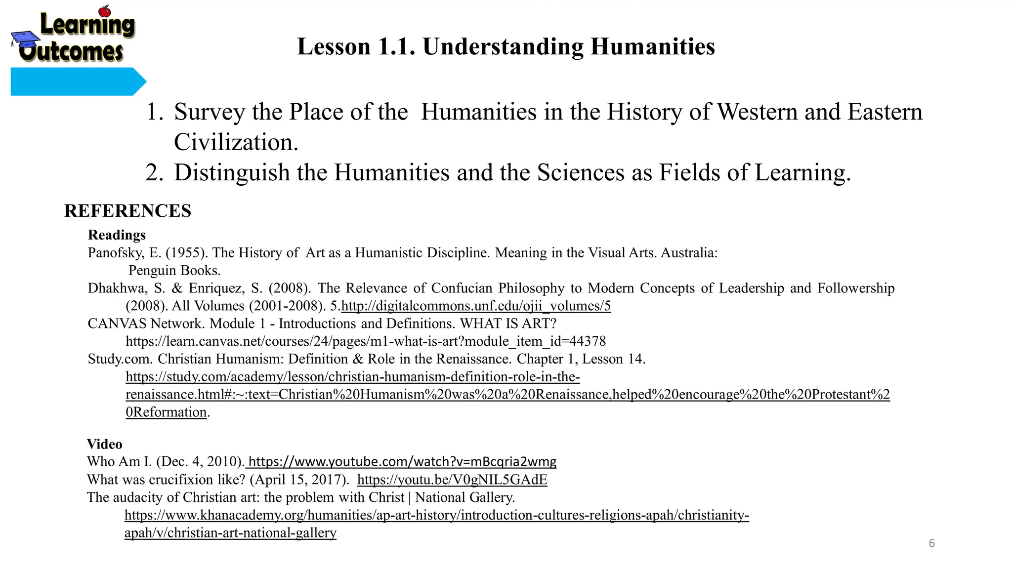 Readings
Panofsky, E. (1955). The History of Art as a Humanistic Discipline. Meaning in the Visual Arts. Australia:
Penguin Books.
Dhakhwa, S. & Enriquez, S. (2008). The Relevance of Confucian Philosophy to Modern Concepts of Leadership and Followership
(2008). All Volumes (2001-2008). 5.http://digitalcommons.unf.edu/ojii_volumes/5
CANVAS Network. Module 1 - Introductions and Definitions. WHAT IS ART?
https://learn.canvas.net/courses/24/pages/m1-what-is-art?module_item_id=44378
Study.com. Christian Humanism: Definition & Role in the Renaissance. Chapter 1, Lesson 14.
https://study.com/academy/lesson/christian-humanism-definition-role-in-the-
renaissance.html#:~:text=Christian%20Humanism%20was%20a%20Renaissance,helped%20encourage%20the%20Protestant%2
0Reformation.
Video
Who Am I. (Dec. 4, 2010). https://www.youtube.com/watch?v=mBcqria2wmg
What was crucifixion like? (April 15, 2017). https://youtu.be/V0gNIL5GAdE
The audacity of Christian art: the problem with Christ | National Gallery.
https://www.khanacademy.org/humanities/ap-art-history/introduction-cultures-religions-apah/christianity-
apah/v/christian-art-national-gallery
1. Survey the Place of the Humanities in the History of Western and Eastern
Civilization.
2. Distinguish the Humanities and the Sciences as Fields of Learning.
REFERENCES
Lesson 1.1. Understanding Humanities
6
 