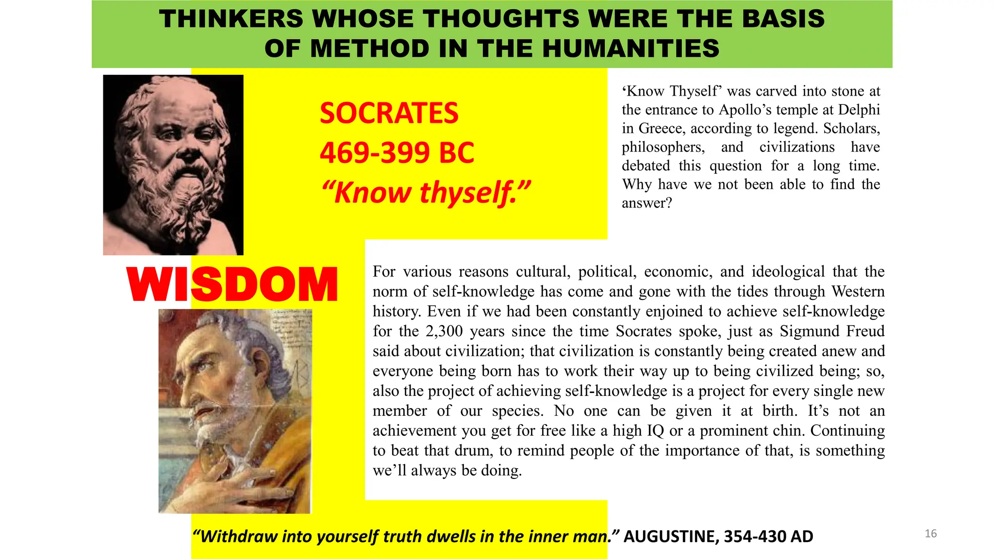 DR. ALLAN C. ORATE, UE
For various reasons cultural, political, economic, and ideological that the
norm of self-knowledge has come and gone with the tides through Western
history. Even if we had been constantly enjoined to achieve self-knowledge
for the 2,300 years since the time Socrates spoke, just as Sigmund Freud
said about civilization; that civilization is constantly being created anew and
everyone being born has to work their way up to being civilized being; so,
also the project of achieving self-knowledge is a project for every single new
member of our species. No one can be given it at birth. It’s not an
achievement you get for free like a high IQ or a prominent chin. Continuing
to beat that drum, to remind people of the importance of that, is something
we’ll always be doing.
SOCRATES
469-399 BC
“Know thyself.”
“Withdraw into yourself truth dwells in the inner man.” AUGUSTINE, 354-430 AD
WISDOM
THINKERS WHOSE THOUGHTS WERE THE BASIS
OF METHOD IN THE HUMANITIES
‘Know Thyself’ was carved into stone at
the entrance to Apollo’s temple at Delphi
in Greece, according to legend. Scholars,
philosophers, and civilizations have
debated this question for a long time.
Why have we not been able to find the
answer?
16
 