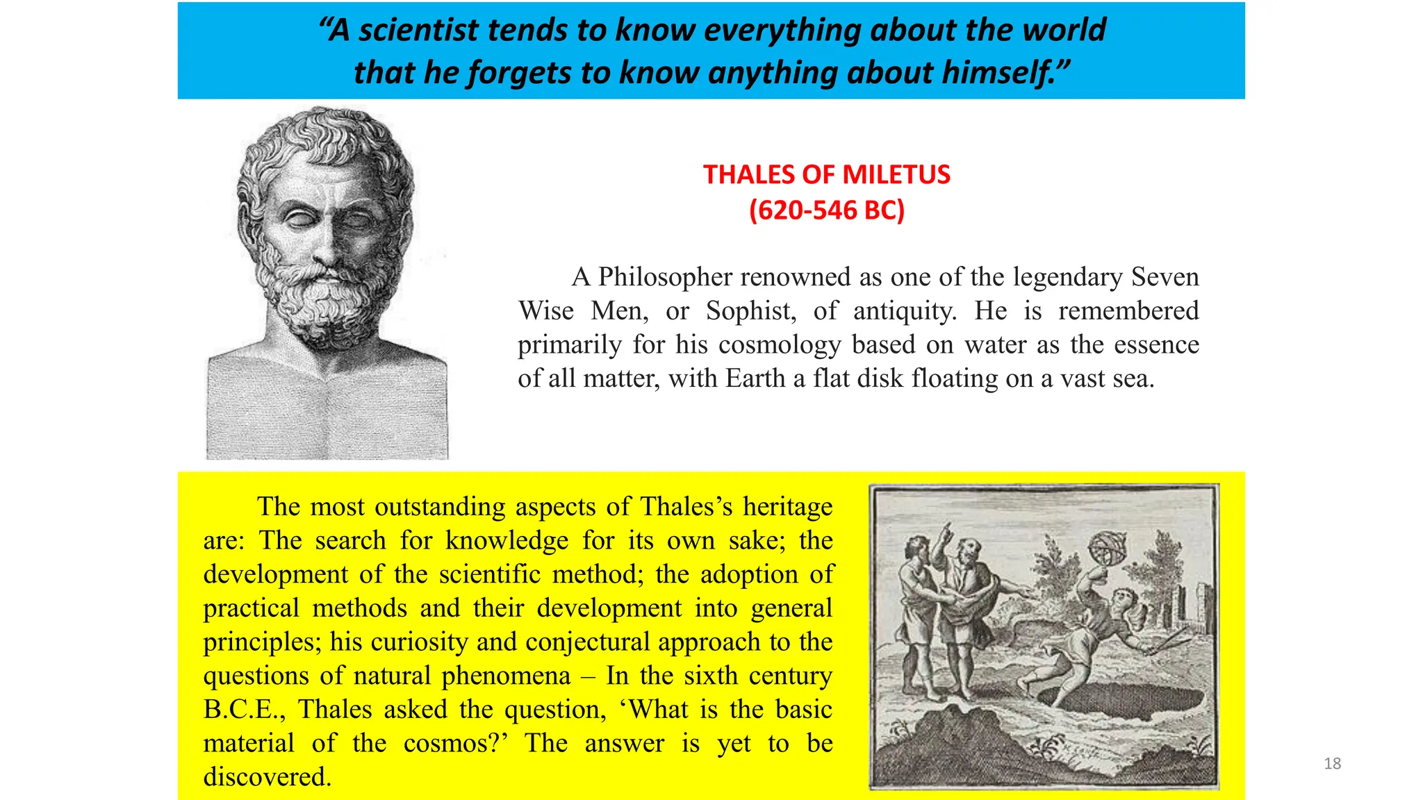 THALES OF MILETUS
(620-546 BC)
“A scientist tends to know everything about the world
that he forgets to know anything about himself.”
A Philosopher renowned as one of the legendary Seven
Wise Men, or Sophist, of antiquity. He is remembered
primarily for his cosmology based on water as the essence
of all matter, with Earth a flat disk floating on a vast sea.
The most outstanding aspects of Thales’s heritage
are: The search for knowledge for its own sake; the
development of the scientific method; the adoption of
practical methods and their development into general
principles; his curiosity and conjectural approach to the
questions of natural phenomena – In the sixth century
B.C.E., Thales asked the question, ‘What is the basic
material of the cosmos?’ The answer is yet to be
discovered.
18
 