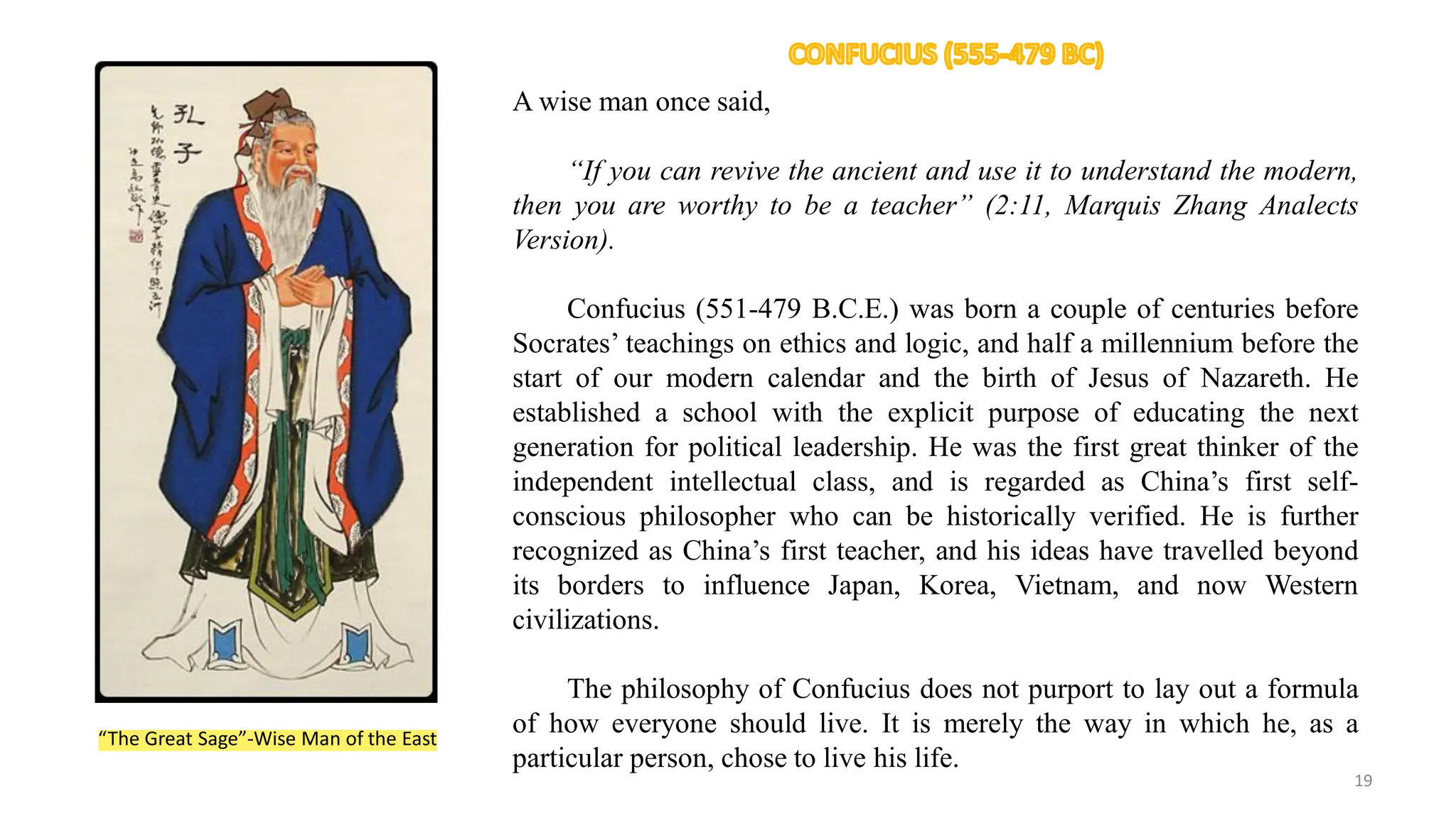 A wise man once said,
“If you can revive the ancient and use it to understand the modern,
then you are worthy to be a teacher” (2:11, Marquis Zhang Analects
Version).
Confucius (551-479 B.C.E.) was born a couple of centuries before
Socrates’ teachings on ethics and logic, and half a millennium before the
start of our modern calendar and the birth of Jesus of Nazareth. He
established a school with the explicit purpose of educating the next
generation for political leadership. He was the first great thinker of the
independent intellectual class, and is regarded as China’s first self-
conscious philosopher who can be historically verified. He is further
recognized as China’s first teacher, and his ideas have travelled beyond
its borders to influence Japan, Korea, Vietnam, and now Western
civilizations.
The philosophy of Confucius does not purport to lay out a formula
of how everyone should live. It is merely the way in which he, as a
particular person, chose to live his life.
“The Great Sage”-Wise Man of the East
19
 