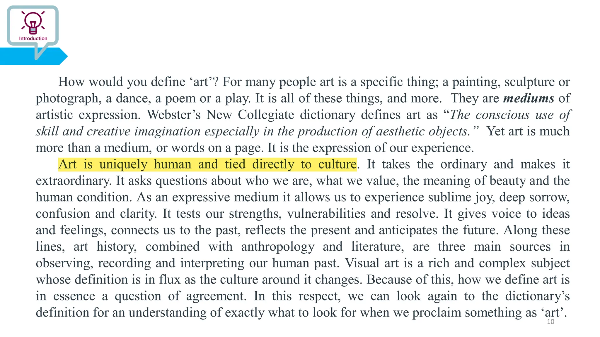 How would you define ‘art’? For many people art is a specific thing; a painting, sculpture or
photograph, a dance, a poem or a play. It is all of these things, and more. They are mediums of
artistic expression. Webster’s New Collegiate dictionary defines art as “The conscious use of
skill and creative imagination especially in the production of aesthetic objects.” Yet art is much
more than a medium, or words on a page. It is the expression of our experience.
Art is uniquely human and tied directly to culture. It takes the ordinary and makes it
extraordinary. It asks questions about who we are, what we value, the meaning of beauty and the
human condition. As an expressive medium it allows us to experience sublime joy, deep sorrow,
confusion and clarity. It tests our strengths, vulnerabilities and resolve. It gives voice to ideas
and feelings, connects us to the past, reflects the present and anticipates the future. Along these
lines, art history, combined with anthropology and literature, are three main sources in
observing, recording and interpreting our human past. Visual art is a rich and complex subject
whose definition is in flux as the culture around it changes. Because of this, how we define art is
in essence a question of agreement. In this respect, we can look again to the dictionary’s
definition for an understanding of exactly what to look for when we proclaim something as ‘art’.
10
 