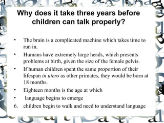 Why does it take three years before children can talk properly? The brain is a complicated machine which takes time to run in.  Humans have extremely large heads, which presents problems at birth, given the size of the female pelvis.  If human children spent the same proportion of their lifespan  in utero  as other primates, they would be born at 18 months. Eighteen months is the age at which language begins to emerge children begin to walk and need to understand language 