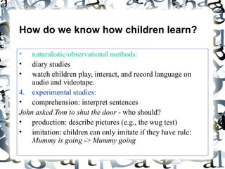 How do we know how children learn? naturalistic/observational methods:   diary studies watch children play, interact, and record language on audio and videotape. experimental studies: comprehension: interpret sentences  John asked Tom to shut the door  - who should? production: describe pictures (e.g., the wug test) imitation: children can only imitate if they have rule:  Mummy is going  ->  Mummy going 