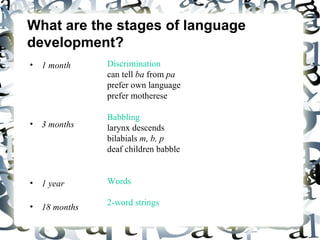 What are the stages of language development? 1 month 3 months 1 year 18 months Discrimination can tell  ba  from  pa   prefer own language prefer motherese  Babbling larynx descends bilabials  m, b, p   deaf children babble  Words 2-word strings 