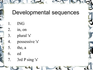 Developmental sequences   1.  ING 2.  in, on 3.  plural 's' 4.  possessive 's' 5.  the, a 6.  ed 7. 3rd P sing 's' 