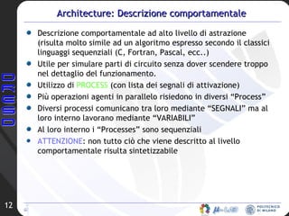 Architecture: Descrizione comportamentale Descrizione comportamentale ad alto livello di astrazione (risulta molto simile ad un algoritmo espresso secondo il classici linguaggi sequenziali (C, Fortran, Pascal, ecc..) Utile per simulare parti di circuito senza dover scendere troppo nel dettaglio del funzionamento. Utilizzo di  PROCESS  (con lista dei segnali di attivazione)  Più operazioni agenti in parallelo risiedono in diversi “Process” Diversi processi comunicano tra loro mediante “SEGNALI” ma al loro interno lavorano mediante “VARIABILI” Al loro interno i “Processes” sono sequenziali ATTENZIONE : non tutto ciò che viene descritto al livello comportamentale risulta sintetizzabile 