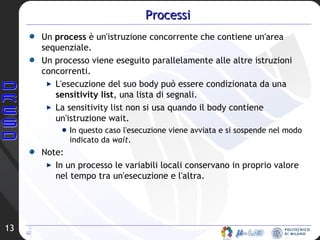 Processi Un  process  è un'istruzione concorrente che contiene un'area sequenziale.  Un processo viene eseguito parallelamente alle altre istruzioni concorrenti.  L'esecuzione del suo body può essere condizionata da una  sensitivity list , una lista di segnali.  La sensitivity list non si usa quando il body contiene un'istruzione wait.  In questo caso l'esecuzione viene avviata e si sospende nel modo indicato da  wait .  Note: In un processo le variabili locali conservano in proprio valore nel tempo tra un'esecuzione e l'altra.  