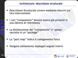 Architecture: descrizione strutturale Descrizione Strutturale ovvero mediante blocchi tra loro interconnessi I vari “components” devono essere già presenti in una libreria di riferimento  La dichiarazione dei “components” e’ spesso raccolta in un “package” La “port map” indica il collegamento fisico Vengono solitamente impiegati segnali interni 