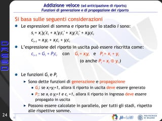 Addizione veloce  (ad anticipazione di riporto)   Funzioni di generazione e di propagazione del riporto Si basa sulle seguenti considerazioni Le espressioni di somma e riporto per lo stadio  i  sono: s i  = x i 'y i 'c i  + x i 'y i c i ' + x i y i 'c i ' + x i y i c i c i+1  = x i y i  + x i c i  + y i c i L’espressione del riporto in uscita può essere riscritta come: c i+1  = G i  + P i c i   con  G i  = x i y i   e  P i  = x i  + y i   (o anche  P i  = x i     y i   ) Le funzioni  G i  e  P i   Sono dette funzioni di  generazione  e  propagazione G i : se  x i =y i =1,  allora il riporto in uscita  deve  essere generato P i : se  x i  o y i =1 e c i  =1,  allora il riporto in ingresso  deve  essere propagato in uscita Possono essere calcolate in parallelo, per tutti gli stadi, rispetto alle rispettive somme.  