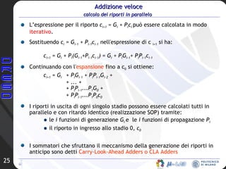 Addizione veloce calcolo dei riporti in parallelo   L’espressione per il riporto  c i+1   = G i  + P i c i  può essere calcolata in modo  iterativo .  Sostituendo  c i  = G i-1  + P i-1 c i-1  nell'espressione di c  i+1  si ha: c i+1  = G i  + P i (G i-1 +P i-1 c i-1 ) = G i  + P i G i-1 + P i P i-1 c i-1 Continuando con l' espansione  fino a c 0  si ottiene: c i+1  = G i   + P i G i-1  + P i P i-1 G i-2  +  + ... +  + P i P i-1 ...P 1 G 0  +  + P i P i-1 ...P 1 P 0 c 0 I riporti in uscita di ogni singolo stadio possono essere calcolati tutti in parallelo e con ritardo identico (realizzazione SOP) tramite: le  i  funzioni di generazione  G i  e  le  i  funzioni di propagazione  P i il riporto in ingresso allo stadio 0,  c 0 I sommatori che sfruttano il meccanismo della generazione dei riporti in anticipo sono detti  Carry-Look-Ahead Adders o CLA Adders 