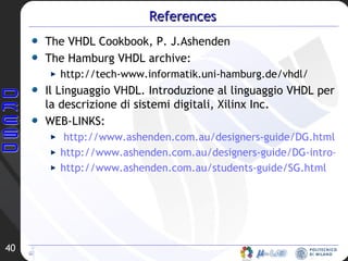 References The VHDL Cookbook, P. J.Ashenden The Hamburg VHDL archive: http://tech-www.informatik.uni-hamburg.de/vhdl/ Il Linguaggio VHDL. Introduzione al linguaggio VHDL per la descrizione di sistemi digitali, Xilinx Inc. WEB-LINKS: http://www.ashenden.com.au/designers-guide/DG.html http://www.ashenden.com.au/designers-guide/DG-intro-lectures.html http://www.ashenden.com.au/students-guide/SG.html 