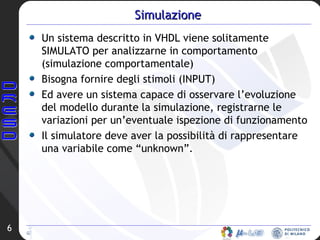 Un sistema descritto in VHDL viene solitamente SIMULATO per analizzarne in comportamento (simulazione comportamentale) Bisogna fornire degli stimoli (INPUT) Ed avere un sistema capace di osservare l’evoluzione del modello durante la simulazione, registrarne le variazioni per un’eventuale ispezione di funzionamento Il simulatore deve aver la possibilità di rappresentare una variabile come “unknown”. Simulazione 