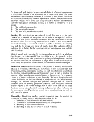 123
As far as small scale industry is concerned scheduling is of utmost importance as
it brings out efficiency in the operations and s reduces cost price. The small
entrepreneur should maintain four types of schedules to have a close scrutiny of
all stages namely an enquiry schedule, a production schedule, a shop schedule and
an arrears schedule out of above four, a shop schedule is the most important most
suited to the needs of small scale industry as it enables a foreman to see at a
glance.
1. The total load on any section
2. The operational sequence
3. The stage, which any job has reached.
Loading: The next step is the execution of the schedule plan as per the route
chalked out it includes the assignment of the work to the operators at their
machines or work places. So loading determines who will do the work as routing
determines where and scheduling determines when it shall be done. Gantt Charts
are most commonly used in small industries in order to determine the existing
load and also to foresee how fast a job can be done. The usefulness of their
technique lies in the fact that they compare what has been done and what ought to
have been done.
Most of a small scale enterprise fail due to non-adherence to delivery schedules
therefore they can be successful if they have ability to meet delivery order in time
which no doubt depends upon production of quality goods in right time. It makes
all the more important for entrepreneur to judge ahead of time what should be
done, where and when thus to leave nothing to chance once the work has begun.
Production control: Production control is the process of planning production in
advance of operations, establishing the extract route of each individual item part
or assembly, setting, starting and finishing for each important item, assembly or
the finishing production and releasing the necessary orders as well as initiating the
necessary follow-up to have the smooth function of the enterprise. The production
control is of complicated nature in small industries. The production planning and
control department can function at its best in small scale unit only when the work
manager, the purchase manager, the personnel manager and the financial
controller assist in planning production activities. The production controller
directly reports to the works manager but in small scale unit, all the three
functions namely material control, planning and control are often performed by
the entrepreneur himself production control starts with dispatching and ends up
with corrective actions.
Dispatching: Dispatching involves issue of production orders for starting the
operations. Necessary authority and conformation is given for:
1. Movement of materials to different workstations.
2. Movement of tools and fixtures necessary for each operation.
3. Beginning of work on each operation.
4. Recording of time and cost involved in each operation.
 