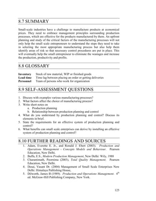 125
8.7 SUMMARY
Small-scale industries have a challenge to manufacture products at economical
prices. They need to embrace management principles surrounding production
processes, which are effective for the products manufactured by them. An upfront
planning and study of the critical factors of the manufacturing processes will not
only help the small scale entrepreneurs to understand the steps they need to take
in selecting the most appropriate manufacturing process but also help them
identify areas of risk so that necessary control procedures are put in place. This
will eventually help the small entrepreneur to eliminate the wastages and increase
the production, productivity and profits.
8.8 GLOSSARY
Inventory Stock of raw material, WIP or finished goods
Lead time Time lag between placing an order or getting deliveries
Personnel Team of persons who work for organization
8.9 SELF-ASSESSMENT QUESTIONS
1. Discuss with examples various manufacturing processes?
2. What factors affect the choice of manufacturing process?
3. Write short notes on
a. Production planning
b. Relationship between production planning and control
4. What do you understand by production planning and control? Discuss its
elements in brief.
5. State the requirements for an effective system of production planning and
control?
6. What benefits can small scale enterprises can derive by installing an effective
system of production planning and control?
8.10 FURTHER READINGS AND SOURCES
1. Adam, Everette E. Jr., and Ronald J. Ebert (2003). Production and
Operations Management - Concepts Models and Behaviour. Pearson
Education, New Delhi.
2. Buffa, E.S., Modern Production Management, New Delhi: Wily, 1988
3. Charantimath, Poornima (2003), Total Quality Management. Pearson
Education, New Delhi.
4. Desai, Vasant Dr. (2004) Management of Small Scale Enterprises New
Delhi: Himalaya Publishing House,
5. Dilworth, James B (1989). Production and Operations Management. 4th
ed. McGraw-Hill Publishing Company, New York.
 