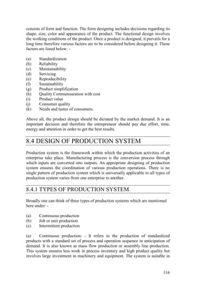 116
consists of form and function. The form designing includes decisions regarding its
shape, size, color and appearance of the product. The functional design involves
the working conditions of the product. Once a product is designed, it prevails for a
long time therefore various factors are to be considered before designing it. These
factors are listed below: -
(a) Standardization
(b) Reliability
(c) Maintainability
(d) Servicing
(e) Reproducibility
(f) Sustainability
(g) Product simplification
(h) Quality Commensuration with cost
(i) Product value
(j) Consumer quality
(k) Needs and tastes of consumers.
Above all, the product design should be dictated by the market demand. It is an
important decision and therefore the entrepreneur should pay due effort, time,
energy and attention in order to get the best results.
8.4 DESIGN OF PRODUCTION SYSTEM
Production system is the framework within which the production activities of an
enterprise take place. Manufacturing process is the conversion process through
which inputs are converted into outputs. An appropriate designing of production
system ensures the coordination of various production operations. There is no
single pattern of production system which is universally applicable to all types of
production system varies from one enterprise to another.
8.4.1 TYPES OF PRODUCTION SYSTEM
Broadly one can think of three types of production systems which are mentioned
here under: -
(a) Continuous production
(b) Job or unit production
(c) Intermittent production
(a) Continuous production: - It refers to the production of standardized
products with a standard set of process and operation sequence in anticipation of
demand. It is also known as mass flow production or assembly line production.
This system ensures less work in process inventory and high product quality but
involves large investment in machinery and equipment. The system is suitable in
 