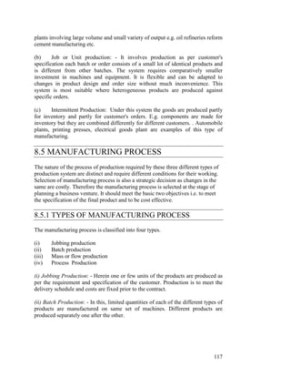 117
plants involving large volume and small variety of output e.g. oil refineries reform
cement manufacturing etc.
(b) Job or Unit production: - It involves production as per customer's
specification each batch or order consists of a small lot of identical products and
is different from other batches. The system requires comparatively smaller
investment in machines and equipment. It is flexible and can be adapted to
changes in product design and order size without much inconvenience. This
system is most suitable where heterogeneous products are produced against
specific orders.
(c) Intermittent Production: Under this system the goods are produced partly
for inventory and partly for customer's orders. E.g. components are made for
inventory but they are combined differently for different customers. . Automobile
plants, printing presses, electrical goods plant are examples of this type of
manufacturing.
8.5 MANUFACTURING PROCESS
The nature of the process of production required by these three different types of
production system are distinct and require different conditions for their working.
Selection of manufacturing process is also a strategic decision as changes in the
same are costly. Therefore the manufacturing process is selected at the stage of
planning a business venture. It should meet the basic two objectives i.e. to meet
the specification of the final product and to be cost effective.
8.5.1 TYPES OF MANUFACTURING PROCESS
The manufacturing process is classified into four types.
(i) Jobbing production
(ii) Batch production
(iii) Mass or flow production
(iv) Process Production
(i) Jobbing Production: - Herein one or few units of the products are produced as
per the requirement and specification of the customer. Production is to meet the
delivery schedule and costs are fixed prior to the contract.
(ii) Batch Production: - In this, limited quantities of each of the different types of
products are manufactured on same set of machines. Different products are
produced separately one after the other.
 