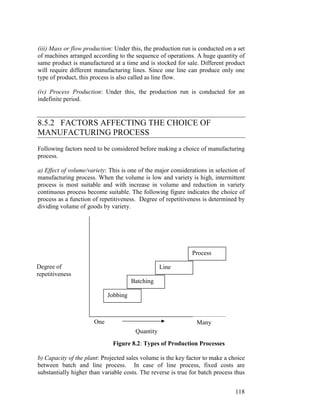 118
(iii) Mass or flow production: Under this, the production run is conducted on a set
of machines arranged according to the sequence of operations. A huge quantity of
same product is manufactured at a time and is stocked for sale. Different product
will require different manufacturing lines. Since one line can produce only one
type of product, this process is also called as line flow.
(iv) Process Production: Under this, the production run is conducted for an
indefinite period.
8.5.2 FACTORS AFFECTING THE CHOICE OF
MANUFACTURING PROCESS
Following factors need to be considered before making a choice of manufacturing
process.
a) Effect of volume/variety: This is one of the major considerations in selection of
manufacturing process. When the volume is low and variety is high, intermittent
process is most suitable and with increase in volume and reduction in variety
continuous process become suitable. The following figure indicates the choice of
process as a function of repetitiveness. Degree of repetitiveness is determined by
dividing volume of goods by variety.
One
Figure 8.2: Types of Production Processes
b) Capacity of the plant: Projected sales volume is the key factor to make a choice
between batch and line process. In case of line process, fixed costs are
substantially higher than variable costs. The reverse is true for batch process thus
Jobbing
Batching
Line
Process
Degree of
repetitiveness
Quantity
Many
 