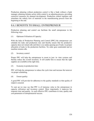 120
Production planning without production control is like a bank without a bank
manager, planning initiates action while control is an adjusting process, providing
corrective measures for planned development. Production control regulates and
stimulates the orderly how of materials in the manufacturing process from the
beginning to the end.
8.6.1 BENEFITS TO SMALL ENTREPRENEUR
Production planning and control can facilitate the small entrepreneur in the
following ways
(1) Optimum Utilisation of Capacity:
With the help of Production Planning and Control [PPC] the entrepreneur can
schedule his tasks and production runs and thereby ensure that his productive
capacity does not remain idle and there is no undue queuing up of tasks via proper
allocation of tasks to the production facilities. No order goes unattended and no
machine remains idle.
(2) Inventory control:
Proper PPC will help the entrepreneur to resort to just- in- time systems and
thereby reduce the overall inventory. It will enable him to ensure that the right
supplies are available at the right time.
(3) Economy in production time:
PPC will help the entrepreneur to reduce the cycle time and increase the turnover
via proper scheduling.
(4) Ensure quality:
A good PPC will provide for adherence to the quality standards so that quality of
output is ensured.
To sum up we may say that PPC is of immense value to the entrepreneur in
capacity utilization and inventory control. More importantly it improves his
response time and quality. As such effective PPC contributes to time, quality and
cost parameters of entrepreneurial success.
 
