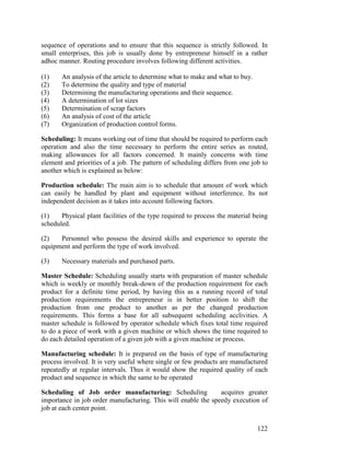 122
sequence of operations and to ensure that this sequence is strictly followed. In
small enterprises, this job is usually done by entrepreneur himself in a rather
adhoc manner. Routing procedure involves following different activities.
(1) An analysis of the article to determine what to make and what to buy.
(2) To determine the quality and type of material
(3) Determining the manufacturing operations and their sequence.
(4) A determination of lot sizes
(5) Determination of scrap factors
(6) An analysis of cost of the article
(7) Organization of production control forms.
Scheduling: It means working out of time that should be required to perform each
operation and also the time necessary to perform the entire series as routed,
making allowances for all factors concerned. It mainly concerns with time
element and priorities of a job. The pattern of scheduling differs from one job to
another which is explained as below:
Production schedule: The main aim is to schedule that amount of work which
can easily be handled by plant and equipment without interference. Its not
independent decision as it takes into account following factors.
(1) Physical plant facilities of the type required to process the material being
scheduled.
(2) Personnel who possess the desired skills and experience to operate the
equipment and perform the type of work involved.
(3) Necessary materials and purchased parts.
Master Schedule: Scheduling usually starts with preparation of master schedule
which is weekly or monthly break-down of the production requirement for each
product for a definite time period, by having this as a running record of total
production requirements the entrepreneur is in better position to shift the
production from one product to another as per the changed production
requirements. This forms a base for all subsequent scheduling acclivities. A
master schedule is followed by operator schedule which fixes total time required
to do a piece of work with a given machine or which shows the time required to
do each detailed operation of a given job with a given machine or process.
Manufacturing schedule: It is prepared on the basis of type of manufacturing
process involved. It is very useful where single or few products are manufactured
repeatedly at regular intervals. Thus it would show the required quality of each
product and sequence in which the same to be operated
Scheduling of Job order manufacturing: Scheduling acquires greater
importance in job order manufacturing. This will enable the speedy execution of
job at each center point.
 