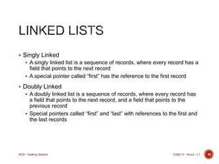  Singly Linked
 A singly linked list is a sequence of records, where every record has a

field that points to the next record
 A special pointer called “first” has the reference to the first record
 Doubly Linked
 A doubly linked list is a sequence of records, where every record has

a field that points to the next record, and a field that points to the
previous record
 Special pointers called “first” and “last” with references to the first and
the last records

ADS - Getting Started

CS6213 - Arora - L1

10

 