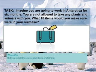 TASK: Imagine you are going to work in Antarctica for
six months. You are not allowed to take any plants and
animals with you. What 10 items would you make sure
were in your suitcase?
Watch this:
Did you get all those essential items of clothing?
 