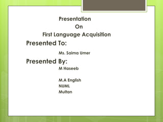 Presentation
On
First Language Acquisition
Presented To:
Ms. Saima Umer
Presented By:
M Haseeb
M.A English
NUML
Multan
 