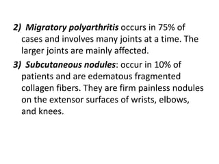 2) Migratory polyarthritis occurs in 75% of
cases and involves many joints at a time. The
larger joints are mainly affected.
3) Subcutaneous nodules: occur in 10% of
patients and are edematous fragmented
collagen fibers. They are firm painless nodules
on the extensor surfaces of wrists, elbows,
and knees.
 