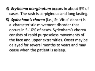 4) Erythema marginatum occurs in about 5% of
cases. The rash is serpiginous and long lasting.
5) Sydenham’s chorea (i.e., St Vitus’ dance) is
a characteristic movement disorder that
occurs in 5-10% of cases. Sydenham’s chorea
consists of rapid purposeless movements of
the face and upper extremities. Onset may be
delayed for several months to years and may
cease when the patient is asleep.
 