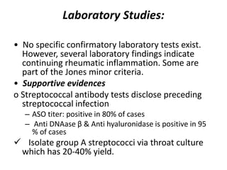Laboratory Studies:
• No specific confirmatory laboratory tests exist.
However, several laboratory findings indicate
continuing rheumatic inflammation. Some are
part of the Jones minor criteria.
• Supportive evidences
o Streptococcal antibody tests disclose preceding
streptococcal infection
– ASO titer: positive in 80% of cases
– Anti DNAase β & Anti hyaluronidase is positive in 95
% of cases
 Isolate group A streptococci via throat culture
which has 20-40% yield.
 