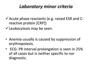 Laboratory minor criteria
Acute phase reactants (e.g. raised ESR and C-
reactive protein [CRP])
Leukocytosis may be seen.
• Anemia usually is caused by suppression of
erythropoiesis.
• ECG: PR interval prolongation is seen in 25%
of all cases but is neither specific to nor
diagnostic.
 